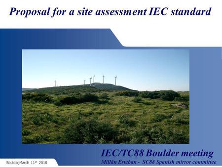 Boulder,March 11 st 2010 Proposal for a site assessment IEC standard IEC/TC88 Boulder meeting Millán Esteban - SC88 Spanish mirror committee.