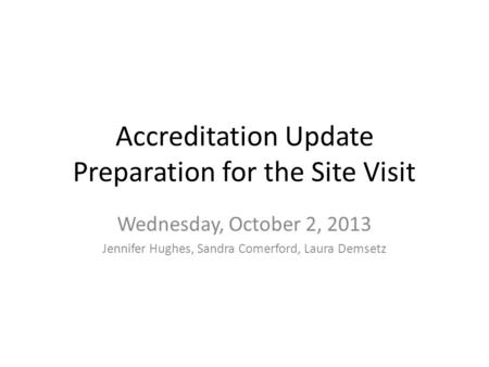 Accreditation Update Preparation for the Site Visit Wednesday, October 2, 2013 Jennifer Hughes, Sandra Comerford, Laura Demsetz.