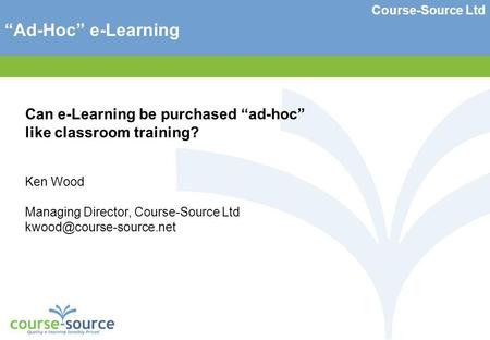Course-Source Ltd Ad-Hoc e-Learning Can e-Learning be purchased ad-hoc like classroom training? Ken Wood Managing Director, Course-Source Ltd