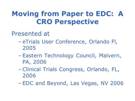 Moving from Paper to EDC: A CRO Perspective Presented at –eTrials User Conference, Orlando Fl, 2005 –Eastern Technology Council, Malvern, PA, 2006 –Clinical.