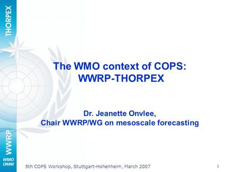 WWRP 1 5th COPS Workshop, Stuttgart-Hohenheim, March 2007 The WMO context of COPS: WWRP-THORPEX Dr. Jeanette Onvlee, Chair WWRP/WG on mesoscale forecasting.