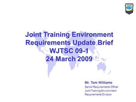 Joint Training Environment Requirements Update Brief WJTSC 09-1 24 March 2009 Mr. Tom Williams Senior Requirements Officer Joint Training Environment Requirements.