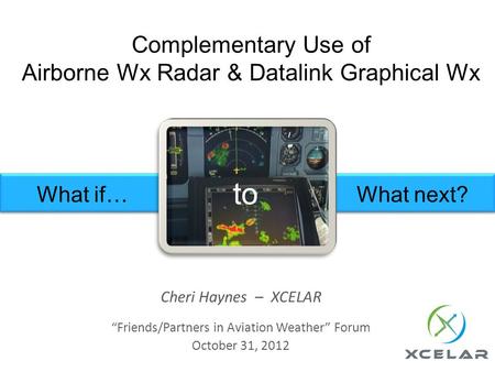 Complementary Use of Airborne Wx Radar & Datalink Graphical Wx Cheri Haynes – XCELAR Friends/Partners in Aviation Weather Forum October 31, 2012 What if…What.