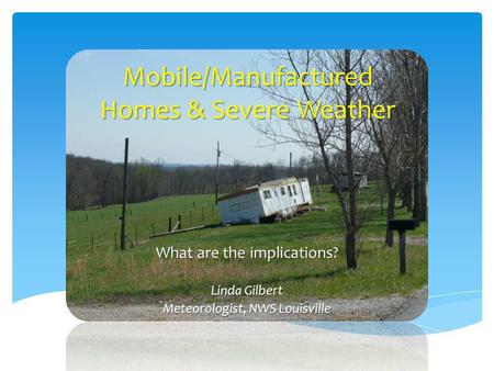Mobile/Manufactured Homes & Severe Weather What are the implications? Linda Gilbert Meteorologist, NWS Louisville.