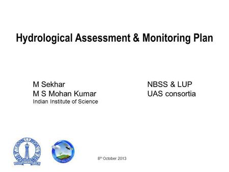 Hydrological Assessment & Monitoring Plan M SekharNBSS & LUP M S Mohan Kumar UAS consortia Indian Institute of Science 8 th October 2013.