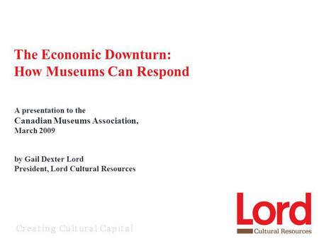 A presentation to the Canadian Museums Association, March 2009 by Gail Dexter Lord President, Lord Cultural Resources The Economic Downturn: How Museums.