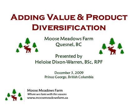 Adding Value & Product Diversification Moose Meadows Farm Quesnel, BC Presented by Heloise Dixon-Warren, BSc, RPF December 3, 2009 Prince George, British.