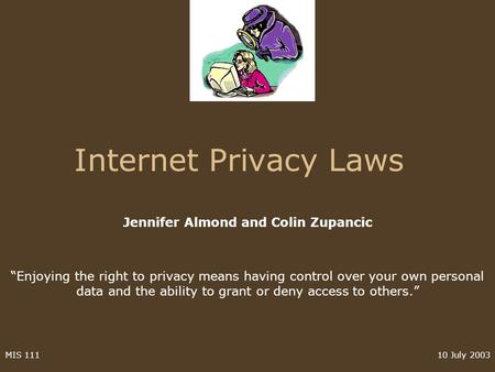 10 July 2003MIS 111 Internet Privacy Laws Jennifer Almond and Colin Zupancic Enjoying the right to privacy means having control over your own personal.
