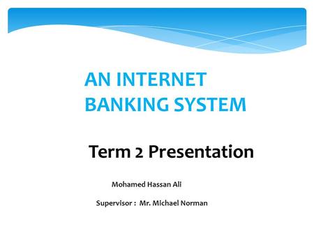 AN INTERNET BANKING SYSTEM Term 2 Presentation Mohamed Hassan Ali Supervisor : Mr. Michael Norman.