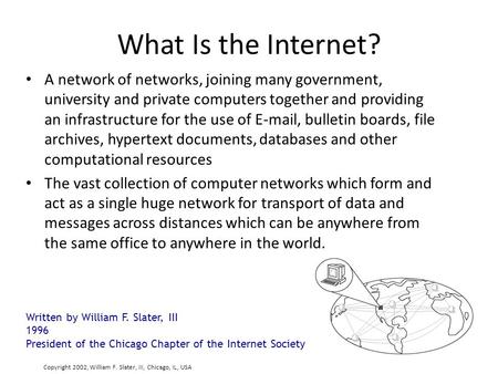 What Is the Internet? A network of networks, joining many government, university and private computers together and providing an infrastructure for the.