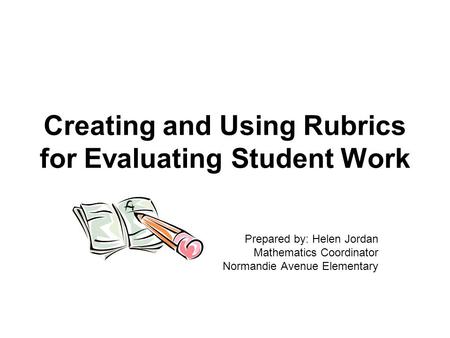 Creating and Using Rubrics for Evaluating Student Work Prepared by: Helen Jordan Mathematics Coordinator Normandie Avenue Elementary.