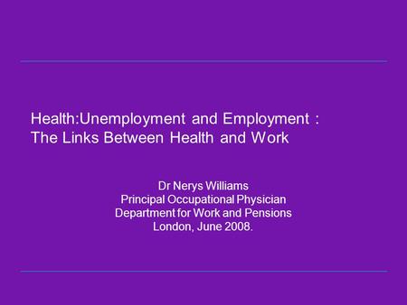 Health:Unemployment and Employment : The Links Between Health and Work Dr Nerys Williams Principal Occupational Physician Department for Work and Pensions.