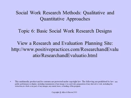 Copyright @ Allyn & Bacon 2003 Social Work Research Methods: Qualitative and Quantitative Approaches Topic 6: Basic Social Work Research Designs View.