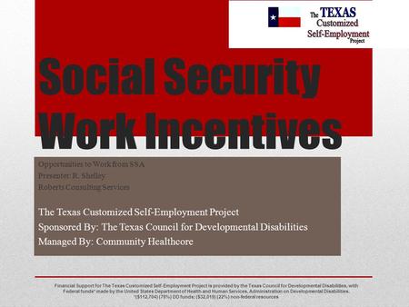 Social Security Work Incentives Opportunities to Work from SSA Presenter: R. Shelley Roberts Consulting Services The Texas Customized Self-Employment Project.