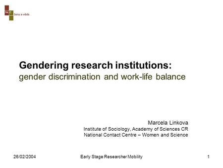 26/02/2004Early Stage Researcher Mobility1 Gendering research institutions: gender discrimination and work-life balance Marcela Linkova Institute of Sociology,