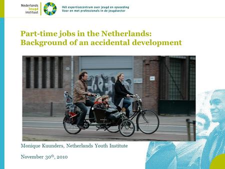 Part-time jobs in the Netherlands: Background of an accidental development Monique Kuunders, Netherlands Youth Institute November 30 th, 2010.