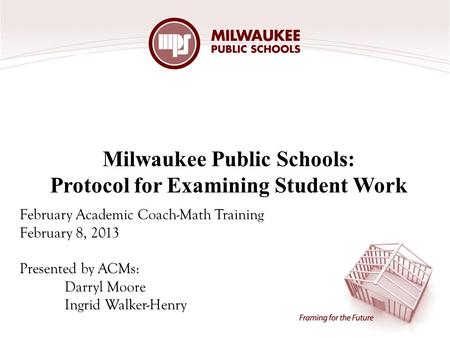 Milwaukee Public Schools: Protocol for Examining Student Work February Academic Coach-Math Training February 8, 2013 Presented by ACMs: Darryl Moore Ingrid.