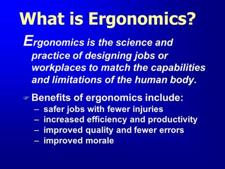 What is Ergonomics? Ergonomics is the science and practice of designing jobs or workplaces to match the capabilities and limitations of the human body.
