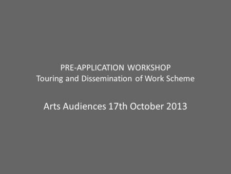 PRE-APPLICATION WORKSHOP Touring and Dissemination of Work Scheme Arts Audiences 17th October 2013.