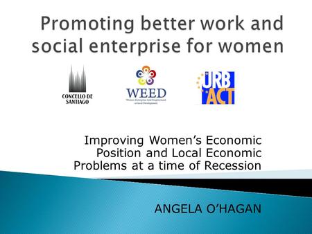 Improving Womens Economic Position and Local Economic Problems at a time of Recession ANGELA OHAGAN.