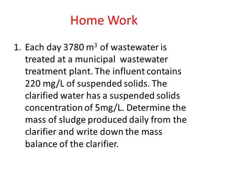 Home Work Each day 3780 m3 of wastewater is treated at a municipal wastewater treatment plant. The influent contains 220 mg/L of suspended solids. The.