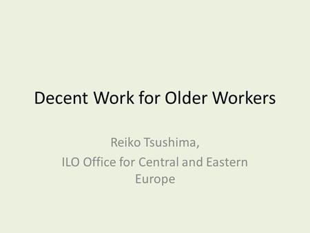 Decent Work for Older Workers Reiko Tsushima, ILO Office for Central and Eastern Europe.