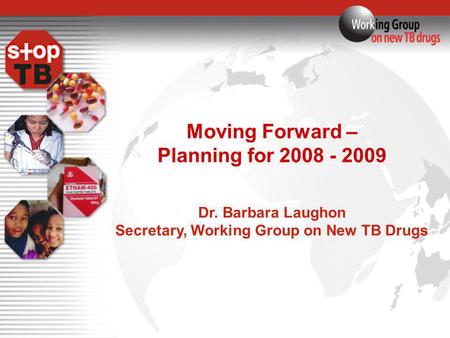 Moving Forward – Planning for 2008 - 2009 Dr. Barbara Laughon Secretary, Working Group on New TB Drugs.
