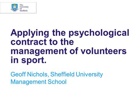 Applying the psychological contract to the management of volunteers in sport. Geoff Nichols, Sheffield University Management School.