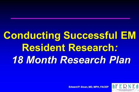Edward P. Sloan, MD, MPH, FACEP Conducting Successful EM Resident Research: 18 Month Research Plan.