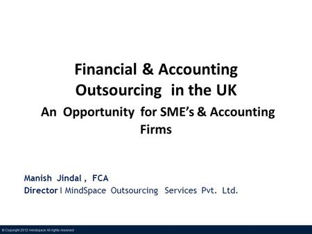 Financial & Accounting Outsourcing in the UK An Opportunity for SMEs & Accounting Firms Manish Jindal, FCA Director I MindSpace Outsourcing Services Pvt.