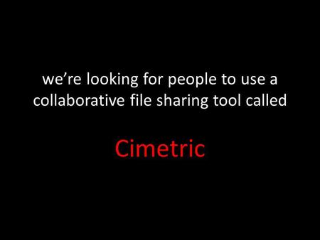 Were looking for people to use a collaborative file sharing tool called Cimetric.