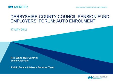 DERBYSHIRE COUNTY COUNCIL PENSION FUND EMPLOYERS FORUM: AUTO ENROLMENT 17 MAY 2012 Rob White BSc CertPFS Senior Associate Public Sector Advisory Services.