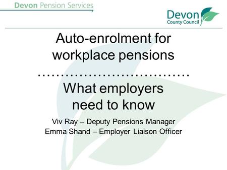 Auto-enrolment for workplace pensions …………………………… What employers need to know Viv Ray – Deputy Pensions Manager Emma Shand – Employer Liaison Officer.