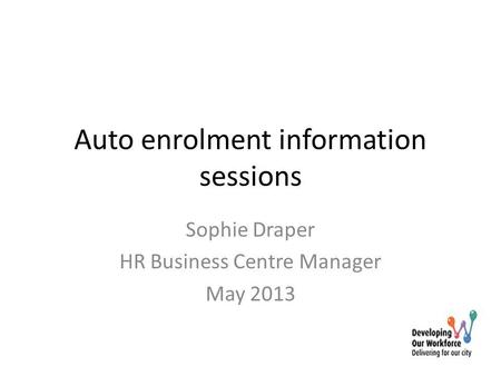 Auto enrolment information sessions Sophie Draper HR Business Centre Manager May 2013.