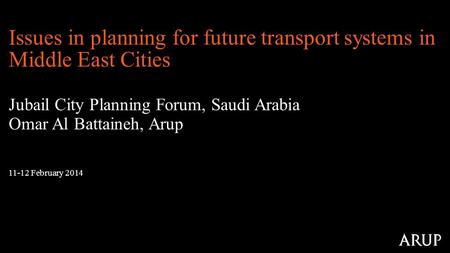 11-12 February 2014 Issues in planning for future transport systems in Middle East Cities Jubail City Planning Forum, Saudi Arabia Omar Al Battaineh, Arup.
