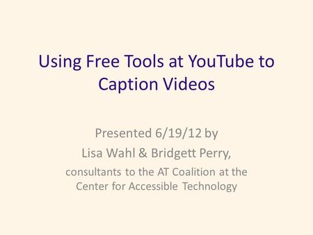 Using Free Tools at YouTube to Caption Videos Presented 6/19/12 by Lisa Wahl & Bridgett Perry, consultants to the AT Coalition at the Center for Accessible.