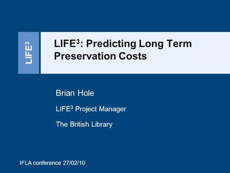 LIFE 3 LIFE 3 : Predicting Long Term Preservation Costs Brian Hole LIFE 3 Project Manager The British Library IFLA conference 27/02/10.