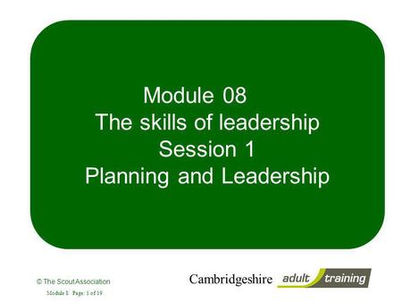 © The Scout Association Cambridgeshire Module 8 Page: 1 of 19 Module 08 The skills of leadership Session 1 Planning and Leadership.