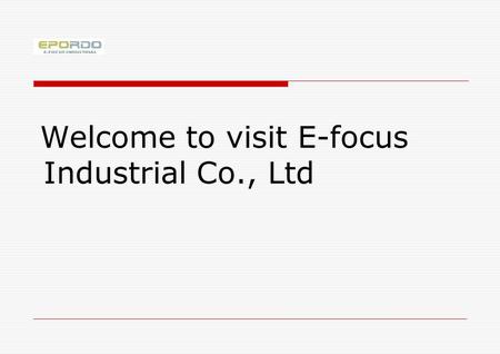 Welcome to visit E-focus Industrial Co., Ltd. What we will do next 1.Make a brief introduction of E-focus 2.Give you general information on our products.