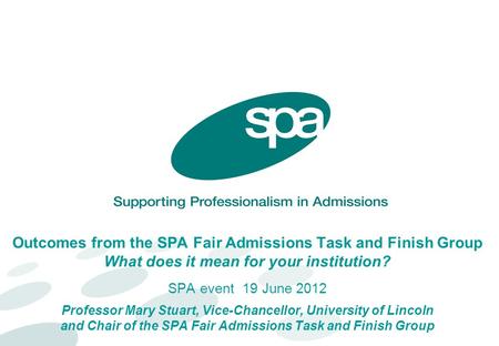 Outcomes from the SPA Fair Admissions Task and Finish Group What does it mean for your institution? SPA event 19 June 2012 Professor Mary Stuart, Vice-Chancellor,