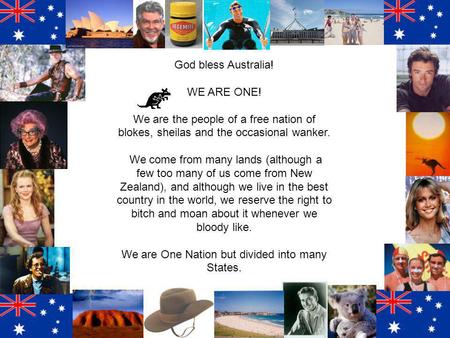 God bless Australia! WE ARE ONE! We are the people of a free nation of blokes, sheilas and the occasional wanker. We come from many lands (although a few.