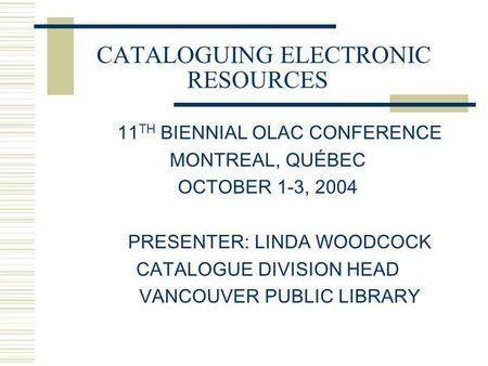 CATALOGUING ELECTRONIC RESOURCES 11 TH BIENNIAL OLAC CONFERENCE MONTREAL, QUÉBEC OCTOBER 1-3, 2004 PRESENTER: LINDA WOODCOCK CATALOGUE DIVISION HEAD VANCOUVER.