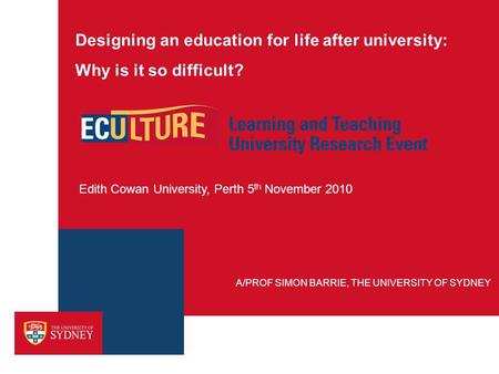 Designing an education for life after university: Why is it so difficult? Edith Cowan University, Perth 5 th November 2010 A/PROF SIMON BARRIE, THE UNIVERSITY.