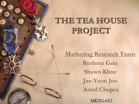 THE TEA HOUSE PROJECT Marketing Research Team Reshma Gala Shawn Kline Jae-Yeon Joo Amol Chopra MKTG-652.