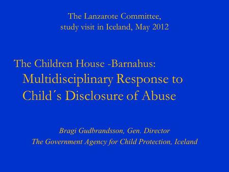 The Lanzarote Committee, study visit in Iceland, May 2012 The Children House -Barnahus: Multidisciplinary Response to Child´s Disclosure of Abuse Bragi.
