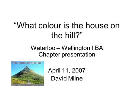What colour is the house on the hill? Waterloo – Wellington IIBA Chapter presentation April 11, 2007 David Milne.