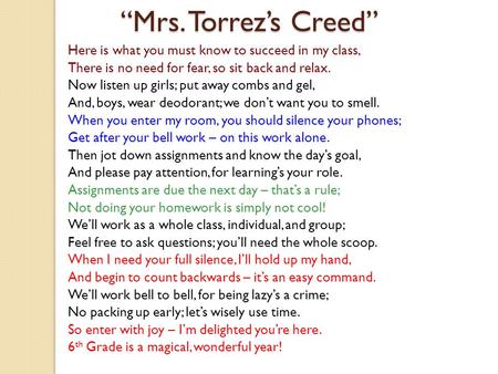 Mrs. Torrezs Creed Here is what you must know to succeed in my class, There is no need for fear, so sit back and relax. Now listen up girls; put away combs.