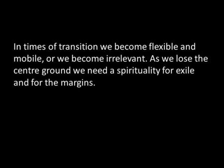 In times of transition we become flexible and mobile, or we become irrelevant. As we lose the centre ground we need a spirituality for exile and for the.