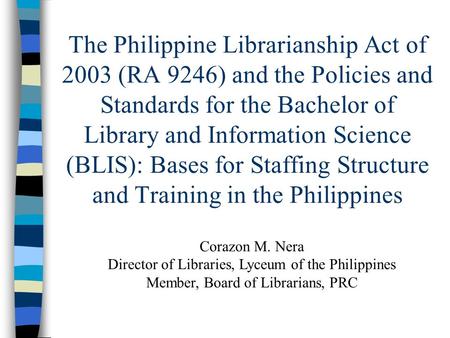 The Philippine Librarianship Act of 2003 (RA 9246) and the Policies and Standards for the Bachelor of Library and Information Science (BLIS): Bases for.