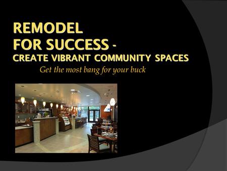 REMODEL FOR SUCCESS - CREATE VIBRANT COMMUNITY SPACES Get the most bang for your buck.